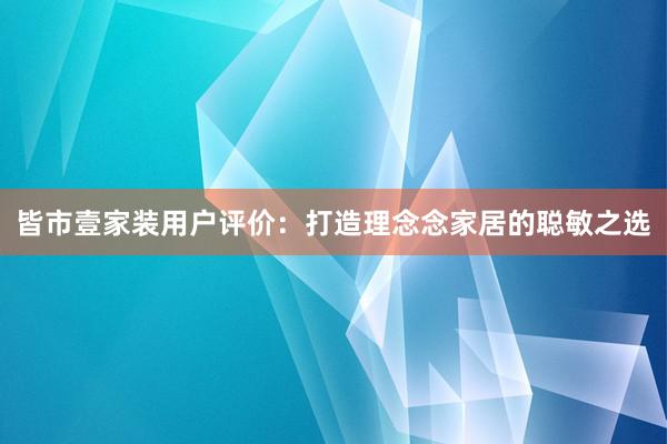 皆市壹家装用户评价：打造理念念家居的聪敏之选